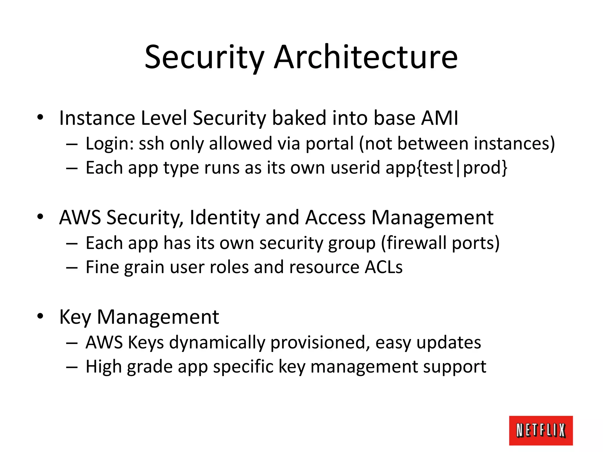 Security Architecture
• Instance Level Security baked into base AMI
– Login: ssh only allowed via portal (not between instances)
– Each app type runs as its own userid app{test|prod}
• AWS Security, Identity and Access Management
– Each app has its own security group (firewall ports)
– Fine grain user roles and resource ACLs
• Key Management
– AWS Keys dynamically provisioned, easy updates
– High grade app specific key management support
 