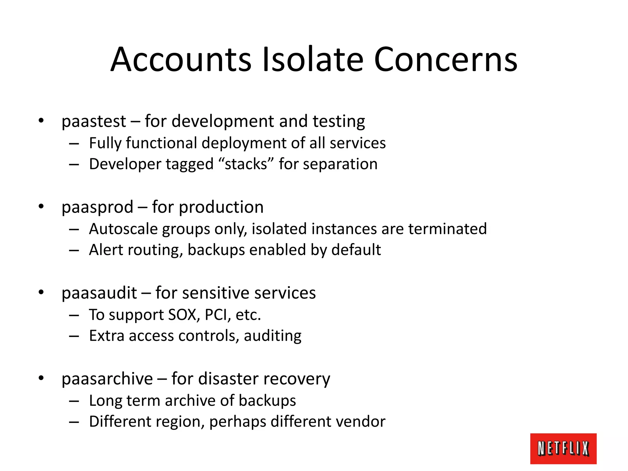 Accounts Isolate Concerns
• paastest – for development and testing
– Fully functional deployment of all services
– Developer tagged “stacks” for separation
• paasprod – for production
– Autoscale groups only, isolated instances are terminated
– Alert routing, backups enabled by default
• paasaudit – for sensitive services
– To support SOX, PCI, etc.
– Extra access controls, auditing
• paasarchive – for disaster recovery
– Long term archive of backups
– Different region, perhaps different vendor
 