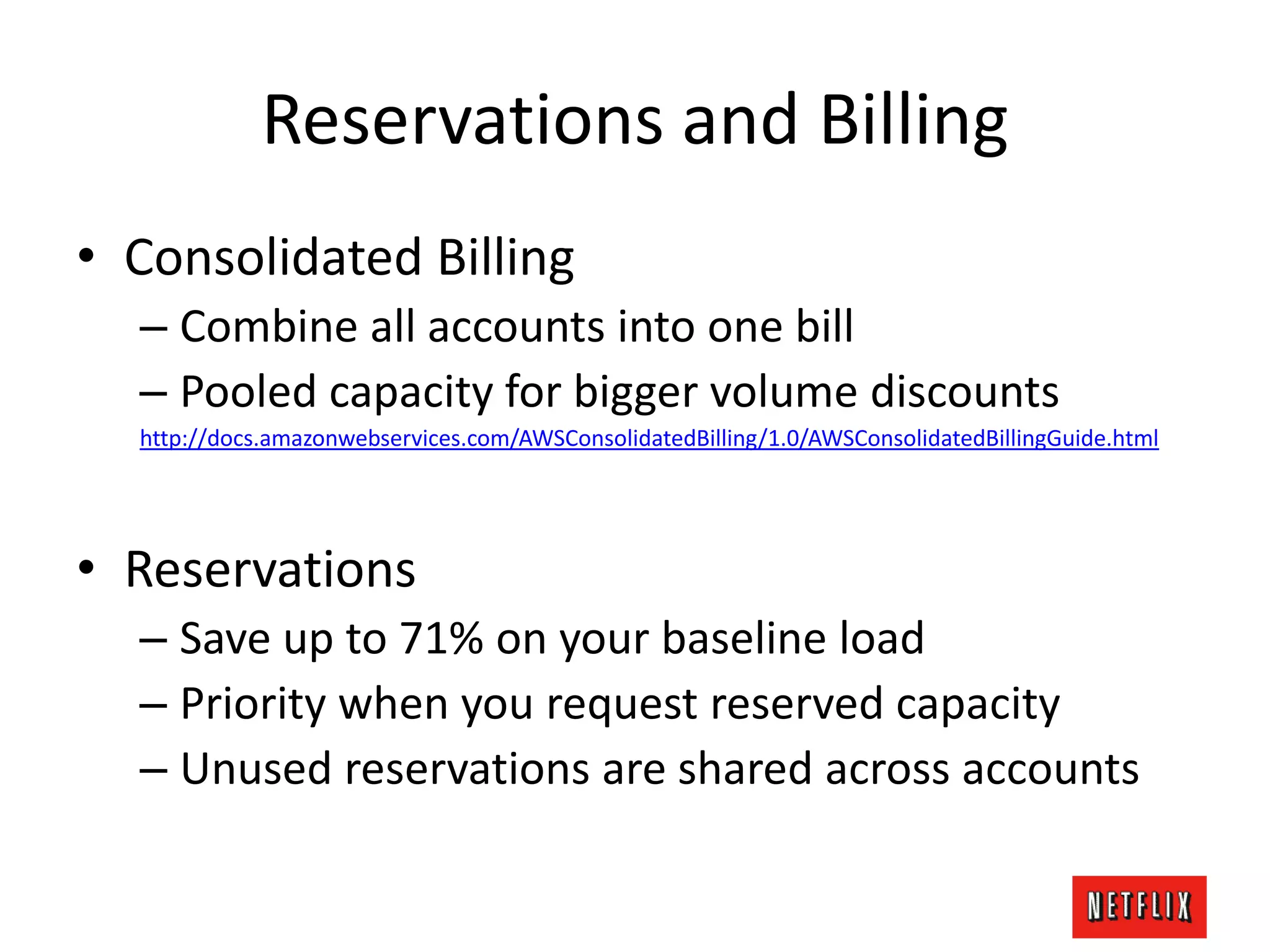Reservations and Billing
• Consolidated Billing
– Combine all accounts into one bill
– Pooled capacity for bigger volume discounts
http://docs.amazonwebservices.com/AWSConsolidatedBilling/1.0/AWSConsolidatedBillingGuide.html
• Reservations
– Save up to 71% on your baseline load
– Priority when you request reserved capacity
– Unused reservations are shared across accounts
 