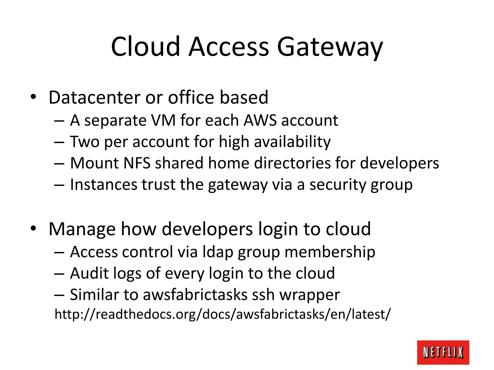 Cloud Access Gateway
• Datacenter or office based
– A separate VM for each AWS account
– Two per account for high availability
– Mount NFS shared home directories for developers
– Instances trust the gateway via a security group
• Manage how developers login to cloud
– Access control via ldap group membership
– Audit logs of every login to the cloud
– Similar to awsfabrictasks ssh wrapper
http://readthedocs.org/docs/awsfabrictasks/en/latest/
 