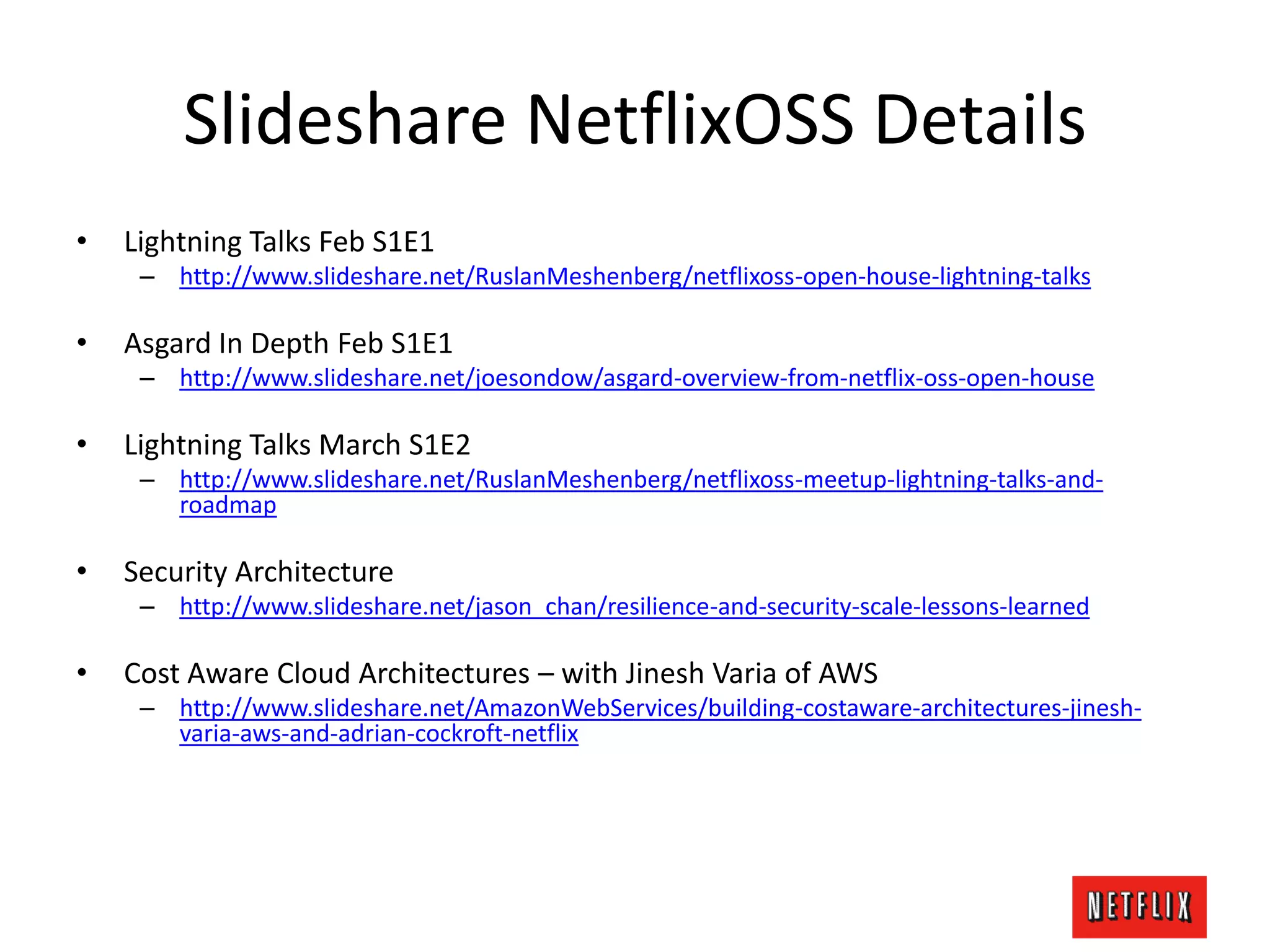 Slideshare NetflixOSS Details
• Lightning Talks Feb S1E1
– http://www.slideshare.net/RuslanMeshenberg/netflixoss-open-house-lightning-talks
• Asgard In Depth Feb S1E1
– http://www.slideshare.net/joesondow/asgard-overview-from-netflix-oss-open-house
• Lightning Talks March S1E2
– http://www.slideshare.net/RuslanMeshenberg/netflixoss-meetup-lightning-talks-and-
roadmap
• Security Architecture
– http://www.slideshare.net/jason_chan/resilience-and-security-scale-lessons-learned
• Cost Aware Cloud Architectures – with Jinesh Varia of AWS
– http://www.slideshare.net/AmazonWebServices/building-costaware-architectures-jinesh-
varia-aws-and-adrian-cockroft-netflix
 