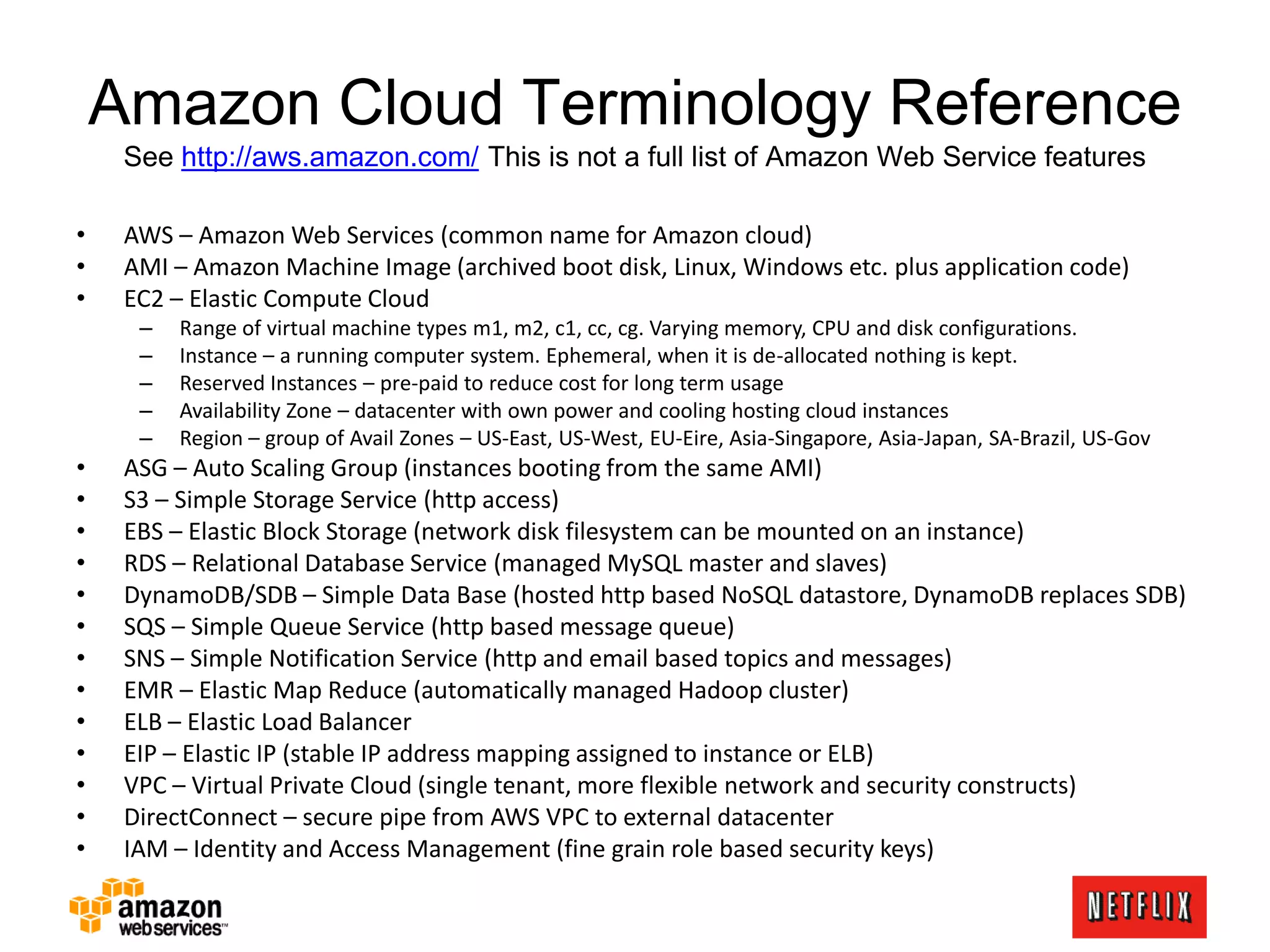 Amazon Cloud Terminology Reference
See http://aws.amazon.com/ This is not a full list of Amazon Web Service features
• AWS – Amazon Web Services (common name for Amazon cloud)
• AMI – Amazon Machine Image (archived boot disk, Linux, Windows etc. plus application code)
• EC2 – Elastic Compute Cloud
– Range of virtual machine types m1, m2, c1, cc, cg. Varying memory, CPU and disk configurations.
– Instance – a running computer system. Ephemeral, when it is de-allocated nothing is kept.
– Reserved Instances – pre-paid to reduce cost for long term usage
– Availability Zone – datacenter with own power and cooling hosting cloud instances
– Region – group of Avail Zones – US-East, US-West, EU-Eire, Asia-Singapore, Asia-Japan, SA-Brazil, US-Gov
• ASG – Auto Scaling Group (instances booting from the same AMI)
• S3 – Simple Storage Service (http access)
• EBS – Elastic Block Storage (network disk filesystem can be mounted on an instance)
• RDS – Relational Database Service (managed MySQL master and slaves)
• DynamoDB/SDB – Simple Data Base (hosted http based NoSQL datastore, DynamoDB replaces SDB)
• SQS – Simple Queue Service (http based message queue)
• SNS – Simple Notification Service (http and email based topics and messages)
• EMR – Elastic Map Reduce (automatically managed Hadoop cluster)
• ELB – Elastic Load Balancer
• EIP – Elastic IP (stable IP address mapping assigned to instance or ELB)
• VPC – Virtual Private Cloud (single tenant, more flexible network and security constructs)
• DirectConnect – secure pipe from AWS VPC to external datacenter
• IAM – Identity and Access Management (fine grain role based security keys)
 