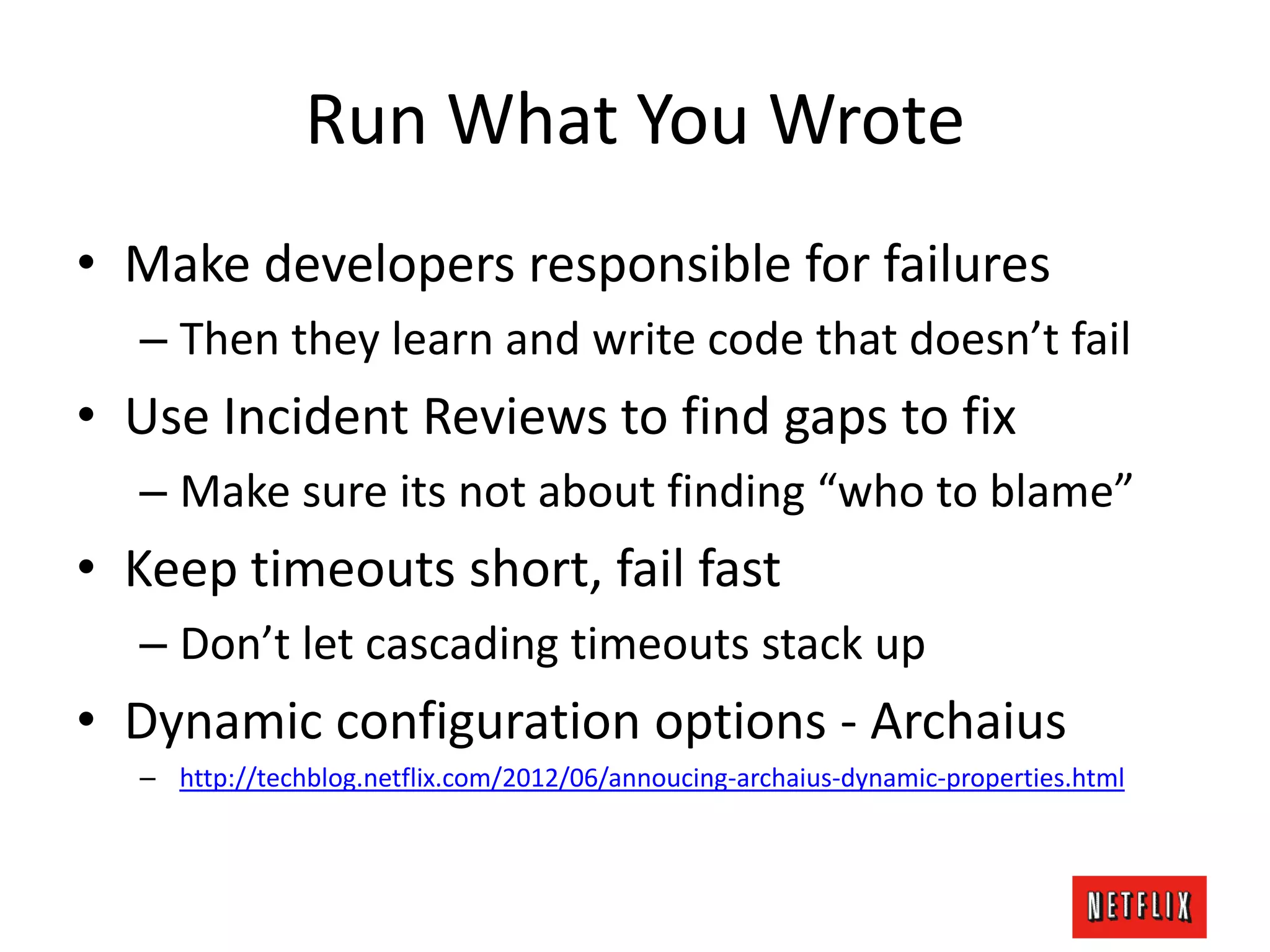 Run What You Wrote
• Make developers responsible for failures
– Then they learn and write code that doesn’t fail
• Use Incident Reviews to find gaps to fix
– Make sure its not about finding “who to blame”
• Keep timeouts short, fail fast
– Don’t let cascading timeouts stack up
• Dynamic configuration options - Archaius
– http://techblog.netflix.com/2012/06/annoucing-archaius-dynamic-properties.html
 