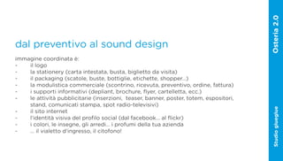 dal preventivo al sound design
immagine coordinata è:
-   il logo
-   la stationery (carta intestata, busta, biglietto da visita)
-   il packaging (scatole, buste, bottiglie, etichette, shopper…)
-   la modulistica commerciale (scontrino, ricevuta, preventivo, ordine, fattura)
-   i supporti informativi (depliant, brochure, flyer, cartelletta, ecc.)
-   le attività pubblicitarie (inserzioni, teaser, banner, poster, totem, espositori,
    stand, comunicati stampa, spot radio-televisivi)




                                                                                        Studio glueglue
-   il sito internet
-   l‘identità visiva del profilo social (dal facebook... al flickr)
-   i colori, le insegne, gli arredi… i profumi della tua azienda
-   … il vialetto d‘ingresso, il citofono!
 