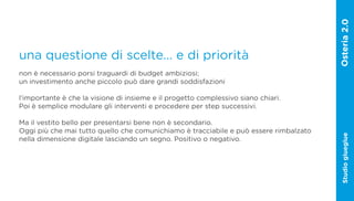 una questione di scelte... e di priorità
non è necessario porsi traguardi di budget ambiziosi;
un investimento anche piccolo può dare grandi soddisfazioni

l‘importante è che la visione di insieme e il progetto complessivo siano chiari.
Poi è semplice modulare gli interventi e procedere per step successivi.

Ma il vestito bello per presentarsi bene non è secondario.
Oggi più che mai tutto quello che comunichiamo è tracciabile e può essere rimbalzato




                                                                                       Studio glueglue
nella dimensione digitale lasciando un segno. Positivo o negativo.
 