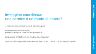 immagine coordinata:
una cornice o un modo di essere?
… ma non meno importante è come ne parli

vanno presentati al meglio
perché il modo di comunicare parla di te




                                                                                  Studio glueglue
sei preciso, affidabile, ben strutturato, elegante?

qual‘è il messaggio che vuoi trasmettere? quali i clienti che vuoi raggiungere?
 