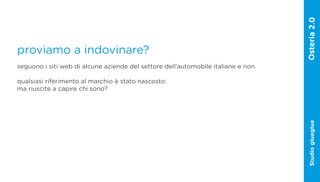 proviamo a indovinare?
seguono i siti web di alcune aziende del settore dell‘automobile italiane e non.

qualsiasi riferimento al marchio è stato nascosto:
ma riuscite a capire chi sono?




                                                                                   Studio glueglue
 