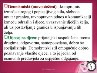 Demokratski (uravnoteženi)Demokratski (uravnoteženi) - kompromis
između strogog i popustljivog stila, sloboda
unutar granica, ravnopravan odnos u komunikaciji
između odraslih i djece, uvažavanje dječjih želja,
ali uz postavljanje granica u ispunjavanju tih
želja.
Utjecaj na djecuUtjecaj na djecu: prijateljski raspoložena prema
drugima, odgovorna, samopouzdana, dobro se
socijaliziraju. Demokratski stil omogućuje dobro
poznavanje vlastite djece, a to je jedan od
osnovnih preduvjeta za uspješno odgajanje.
www.zbornica.comwww.zbornica.com
 
