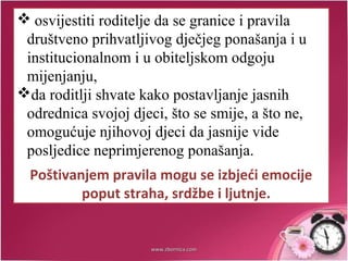  osvijestiti roditelje da se granice i pravila
društveno prihvatljivog dječjeg ponašanja i u
institucionalnom i u obiteljskom odgoju
mijenjanju,
da roditlji shvate kako postavljanje jasnih
odrednica svojoj djeci, što se smije, a što ne,
omogućuje njihovoj djeci da jasnije vide
posljedice neprimjerenog ponašanja.
Poštivanjem pravila mogu se izbjeći emocije
poput straha, srdžbe i ljutnje.
www.zbornica.comwww.zbornica.com
 
