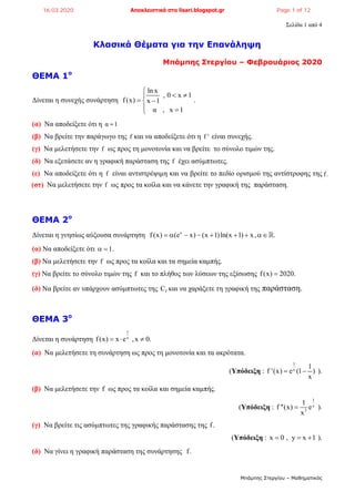 Σελίδα 1 από 4
Μπάμπης Στεργίου – Μαθηματικός
Κλασικά Θέματα για την Επανάληψη
Μπάμπης Στεργίου – Φεβρουάριος 2020
ΘΕΜΑ 1ο
Δίνεται η συνεχής συνάρτηση
ln x
, 0 x 1
f(x) x 1
α , x 1

 
 
 
.
(α) Να αποδείξετε ότι η α 1
(β) Να βρείτε την παράγωγο της f και να αποδείξετε ότι η f ' είναι συνεχής.
(γ) Να μελετήσετε την f ως προς τη μονοτονία και να βρείτε το σύνολο τιμών της.
(δ) Να εξετάσετε αν η γραφική παράσταση της f έχει ασύμπτωτες.
(ε) Να αποδείξετε ότι η f είναι αντιστρέψιμη και να βρείτε το πεδίο ορισμού της αντίστροφης της f.
(στ) Να μελετήσετε την f ως προς τα κοίλα και να κάνετε την γραφική της παράσταση.
ΘΕΜΑ 2ο
Δίνεται η γνησίως αύξουσα συνάρτηση x
f(x) (e x) (x 1)ln(x 1) x, .       
(α) Να αποδείξετε ότι 1. 
(β) Να μελετήσετε την f ως προς τα κοίλα και τα σημεία καμπής.
(γ) Να βρείτε το σύνολο τιμών της f και το πλήθος των λύσεων της εξίσωσης f(x) 2020.
(δ) Να βρείτε αν υπάρχουν ασύμπτωτες της fC και να χαράξετε τη γραφική της παράσταση.
ΘΕΜΑ 3ο
Δίνεται η συνάρτηση
1
x
f(x) x e ,x 0.  
(α) Να μελετήσετε τη συνάρτηση ως προς τη μονοτονία και τα ακρότατα.
(Υπόδειξη :
1
x
1
f '(x) e (1 )
x
  ).
(β) Να μελετήσετε την f ως προς τα κοίλα και σημεία καμπής.
(Υπόδειξη :
1
x
3
1
f ''(x) e
x
 ).
(γ) Να βρείτε τις ασύμπτωτες της γραφικής παράστασης της f.
(Υπόδειξη : x 0 , y x 1   ).
(δ) Να γίνει η γραφική παράσταση της συνάρτησης f.
16.03.2020 Αποκλειστικά στο lisari.blogspot.gr Page 1 of 12
 