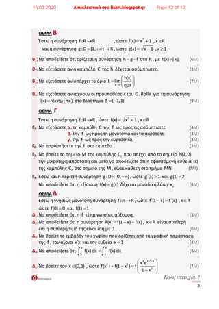 ÊáëÞ åðéôõ÷ßá ! 
3
ΘΕΜΑ ΒΒ   
  Έστω η συνάρτηση  f :R R→                 , ώστε  2
f(x) x 1= +  , x R∈   
     και η συνάρτηση  g:D [1, ) R= +∞ → , ώστε  g(x) x 1= −  , x 1≥   
 
Β1. Να αποδείξετε ότι ορίζεται η συνάρτηση h g f=  στο R , με h(x) |x|=          (6Μ)  
 
Β2. Να εξετάσετε αν η καμπύλη  C της h  δέχεται ασύμπτωτες.             (3Μ)  
 
Β3. Να εξετάσετε αν υπάρχει το όριο 
x 0
h(x)
L lim
ημx→
⎛ ⎞
= ⎜ ⎟
⎝ ⎠
                    (7Μ)  
 
Β4. Να εξετάσετε αν ισχύουν οι προυποθέσεις του Θ. Rolle  για τη συνάρτηση  
  ( )t(x) h(x)ημ πx=  στο διάστημα  Δ [ 1,1]= −                          (9Μ)  
 
ΘΕΜΑ  ΓΓ  
  Έστω η συνάρτηση  f :R R→ , ώστε  2
f(x) x 1= + , x R∈   
 
Γ1. Να εξετάσετε  α. τη καμπύλη C της  f  ως προς τις ασύμπτωτες           (4Μ)  
      β. την  f  ως προς τη μονοτονία και τα ακρότατα           (3Μ)  
      γ. την  f  ως προς την κυρτότητα.                (3Μ)  
Γ2. Να παραστήσετε την  f  στο επίπεδο                     (3Μ)  
 
Γ3. Να βρείτε το σημείο M της καμπύλης  fC  που απέχει από το σημείο N(2,0)  
  την μικρότερη απόσταση και μετά να αποδείξετε ότι η εφαπτόμενη ευθεία (ε)    
  της καμπύλης  fC  στο σημείο της M, είναι κάθετη στο τμήμα MN           (7Μ)  
 
Γ4. Έστω και η περιττή συνάρτηση  g:D [0, )= +∞ , ώστε  g (x) 1′ >  και  g(1) 2=   
 
  Να αποδείξετε ότι η εξίσωση  f(x) g(x)=  δέχεται μοναδική λύση  ox             (8Μ)  
 
ΘΕΜΑ ΔΔ  
  Έστω η γνησίως μονότονη συνάρτηση  f :R R→ , ώστε  f (1 x) f (x)′ ′− =  , x R∈   
 
  ώστε  f(0) 0=  και  f(1) 1=   
Δ1. Να αποδείξετε ότι η  f  είναι γνησίως αύξουσα.               (3Μ)   
Δ2. Να αποδείξετε ότι η συνάρτηση F(x) f(1 x) f(x)= − + ,  x R∈  είναι σταθερή  
  και η σταθερή τιμή της είναι ίση με 1                  (6Μ)   
Δ3. Να βρείτε το εμβαδόν του χωρίου που ορίζεται από τη γραφική παράσταση  
  της  f , τον άξονα  x x′  και την ευθεία  x 1=                   (4Μ)  
Δ4. Να αποδείξετε ότι 
 2  4
 0  2
f(x) dx  f(x) dx<∫ ∫                   (5Μ)  
 
Δ5. Να βρείτε τον  x (0,1)∈  , ώστε 
2
2 2x 1
2 2
2
x e
f(x ) f(1 x ) f
1 x
−⎛ ⎞
+ − = ⎜ ⎟⎜ ⎟−⎝ ⎠
              (7Μ)  
16.03.2020 Αποκλειστικά στο lisari.blogspot.gr Page 12 of 12
 
