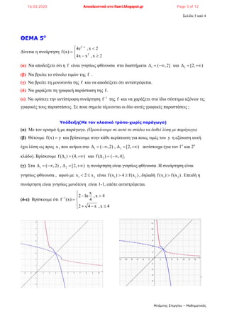 Σελίδα 3 από 4
Μπάμπης Στεργίου – Μαθηματικός
ΘΕΜΑ 5ο
Δίνεται η συνάρτηση
2 x
2
4e ,x 2
f(x)
4x x ,x 2

 
 
 
(α) Να αποδείξετε ότι η f είναι γνησίως φθίνουσα στα διαστήματα 1Δ ( ,2]  και 2Δ [2, ) 
(β) Να βρείτε το σύνολο τιμών της f .
(γ) Να βρείτε τη μονοτονία της f και να αποδείξετε ότι αντιστρέφεται.
(δ) Να χαράξετε τη γραφική παράσταση της f.
(ε) Να ορίσετε την αντίστροφη συνάρτηση 1
f 
της f και να χαράξετε στο ίδιο σύστημα αξόνων τις
γραφικές τους παραστάσεις. Σε ποια σημεία τέμνονται οι δύο αυτές γραφικές παραστάσεις ;
Υπόδειξη(Με τον κλασικό τρόπο-χωρίς παράγωγο)
(α) Με τον ορισμό ή με παράγωγο. (Προτείνουμε σε αυτό το στάδιο να δοθεί λύση με παράγωγο)
(β) Θέτουμε f(x) y και βρίσκουμε στην κάθε περίπτωση για ποιες τιμές του y η εξίσωση αυτή
έχει λύση ως προς x , που ανήκει στο 1 2Δ ( ,2) , Δ [2, )    αντίστοιχα (για τον 1ο
και 2ο
κλάδο). Βρίσκουμε 1f(Δ ) (4, )  και 2f(Δ ) ( ,4]  .
(γ) Στα 1 2Δ ( ,2) , Δ [2, )    η συνάρτηση είναι γνησίως φθίνουσα .Η συνάρτηση είναι
γνησίως φθίνουσα , αφού με 1 2x 2 x  είναι 1 2f(x ) 4 f (x )  , δηλαδή 1 2f(x ) f(x ) . Επειδή η
συνάρτηση είναι γνησίως μονότονη είναι 1-1, οπότε αντιστρέφεται.
(δ-ε) Βρίσκουμε ότι 1
x
2 ln ,x 4
4f (x)
2 4 x ,x 4


 
 
   
16.03.2020 Αποκλειστικά στο lisari.blogspot.gr Page 3 of 12
 