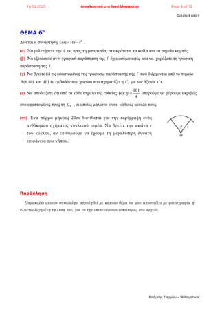 Σελίδα 4 από 4
Μπάμπης Στεργίου – Μαθηματικός
ΘΕΜΑ 6ο
Δίνεται η συνάρτηση 2
E(r) 10r r  .
(α) Να μελετήσετε την f ως προς τη μονοτονία, τα ακρότατα, τα κοίλα και τα σημεία καμπής.
(β) Να εξετάσετε αν η γραφική παράσταση της f έχει ασύμπτωτες και να χαράξετε τη γραφική
παράσταση της f.
(γ) Να βρείτε (i) τις εφαπτομένες της γραφικής παράστασης της f που διέρχονται από το σημείο
A(6,40) και (ii) το εμβαδόν που χωρίου που σχηματίζει η fC με τον άξονα x'x.
(ε) Να αποδείξετε ότι από τα κάθε σημείο της ευθείας
101
(ε) : y
4
 μπορούμε να φέρουμε ακριβώς
δύο εφαπτομένες προς τη EC , οι οποίες μάλιστα είναι κάθετες μεταξύ τους.
(στ) Ένα σύρμα μήκους 20m διατίθεται για την περίφραξη ενός
ανθόκηπου σχήματος κυκλικού τομέα. Να βρείτε την ακτίνα r
του κύκλου, αν επιθυμούμε να έχουμε τη μεγαλύτερη δυνατή
επιφάνεια του κήπου.
Παράκληση
Παρακαλώ όποιον συνάδελφο ασχοληθεί με κάποιο θέμα να μου αποστείλει με φωτογραφία ή
πληκτρολογημένη τη λύση του, για να την επισυνάψουμε(επώνυμα) στο αρχείο.
r
Ο
θ
16.03.2020 Αποκλειστικά στο lisari.blogspot.gr Page 4 of 12
 