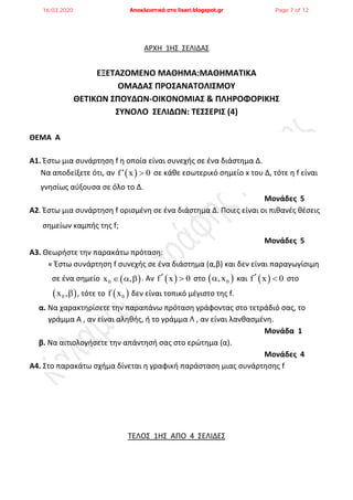 ΑΡΧΗ 1Η΢ ΢ΕΛΙΔΑ΢
ΕΞΕΣΑΖΟΜΕΝΟ ΜΑΘΗΜΑ:ΜΑΘΗΜΑΣΙΚΑ
ΟΜΑΔΑ΢ ΠΡΟ΢ΑΝΑΣΟΛΙ΢ΜΟΤ
ΘΕΣΙΚΩΝ ΢ΠΟΤΔΩΝ-ΟΙΚΟΝΟΜΙΑ΢ & ΠΛΗΡΟΦΟΡΙΚΗ΢
΢ΤΝΟΛΟ ΢ΕΛΙΔΩΝ: ΣΕ΢΢ΕΡΙ΢ (4)
ΘΕΜΑ Α
Α1. Ζςτω μια ςυνάρτθςθ f θ οποία είναι ςυνεχισ ςε ζνα διάςτθμα Δ.
Να αποδείξετε ότι, αν  f x 0  ςε κάκε εςωτερικό ςθμείο x του Δ, τότε θ f είναι
γνθςίωσ αφξουςα ςε όλο το Δ.
Μονάδες 5
Α2. Ζςτω μια ςυνάρτθςθ f οριςμζνθ ςε ζνα διάςτθμα Δ. Ποιεσ είναι οι πικανζσ κζςεισ
ςθμείων καμπισ τθσ f;
Μονάδες 5
Α3. Θεωριςτε τθν παρακάτω πρόταςθ:
« Ζςτω ςυνάρτθςθ f ςυνεχισ ςε ζνα διάςτθμα (α,β) και δεν είναι παραγωγίςιμθ
ςε ζνα ςθμείο  0x ,   . Αν  f x 0  ςτο  0,x και  f x 0  ςτο
 0x , , τότε το  0f x δεν είναι τοπικό μζγιςτο τθσ f.
α. Να χαρακτθρίςετε τθν παραπάνω πρόταςθ γράφοντασ ςτο τετράδιό ςασ, το
γράμμα Α , αν είναι αλθκισ, ι το γράμμα Λ , αν είναι λανκαςμζνθ.
Μονάδα 1
β. Να αιτιολογιςετε τθν απάντθςι ςασ ςτο ερώτθμα (α).
Μονάδες 4
Α4. ΢το παρακάτω ςχιμα δίνεται θ γραφικι παράςταςθ μιασ ςυνάρτθςθσ f
ΣΕΛΟ΢ 1Η΢ ΑΠΟ 4 ΢ΕΛΙΔΕ΢
16.03.2020 Αποκλειστικά στο lisari.blogspot.gr Page 7 of 12
 