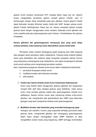 gliserol. Enzim tersebut memerlukan ATP, terdapat dalam hepar dan ren. Gliserol 
kinase mengkatalisis perubahan gliserol menjadi gliserol 3-fosfat. Jalur ini 
berhubungan dengan tahap triosafosfat pada jalur glikolisis, karena gliserol 3-fosfat 
dapat dioksidasi menjadi dihidroksi aseton fosfat oleh NAD+ dengan adanya enzim 
gliserol 3-fosfat dehidrogenase. Hepar dan ren mampu mengubah gliserol menjadi 
glukosa darah dengan menggunakan enzim tersebut, beberapa enzim glikolisis dan 
enzim spesifik pada jalur glukoneogenesis yaitu fruktosa 1,6-bisfosfatase dan glukosa 
6-fosfatase. 
Karena glikolisis dan glukoneogenesis mempunyai jalur yang same tetapi 
arahnya berbeda, maka keduanya hams dikendalikan secara timbal balik. 
Perubahan kadar substrat bertanggung jawab langsung atau tidak langsung 
atas sebagian besar perubahan dalam metabolisme. Fluktuasi kadar substrat didalam 
darah yang disebabkan dari makanan dapat mengubah kecepatan sekresi hormon 
yang selanjutnya mempengaruhi pola metabolisme, dan dapat mempengaruhi aktivitas 
enzim-enzim penting untuk mengimbangi perubahan substrat. 
Ada 3 mekanisme pengaturan aktivitas enzim-enzim dalam metabolisme karbohidrat : 
1. perubahan kecepatan sintesis enzim 
2. modifikasi kovalen oleh fosforilasi reversibel 
3. efek alosteris. 
1. Induksi dan represi sintesis enzim kunci memerlukan beberapa jam 
Enzim yang terlibat dalam penggunaan glukosa (glikolisis dan lipogenesis) 
menjadi lebih aktif kalau terdapat glukosa yang berlebihan, maka semua 
enzim untuk produksi glukosa melalui jalur glukoneogenesis menjadi turun 
aktifitasnya. Sekresi hormon insulin akan mendorong sintesis enzim-enzim 
glikolisis, dan menghambat efek glukokortikoid dan cAMP yang distimulasi 
glukogen yang akan menginduksi sintesis enzim glukoneogenesis. 
2. Modifikasi kovalen oleh fosforilasi yang reversibel berlangsung cepat 
Glukagon dan epinefrin, hormon yang responsife terhadap penurunan kadar 
glukosa darah, menghambat glikolisis dan merangsang glukoneogenesis 
dalam hepar dengan meningkatkan kadar cAMP. Keadaan ini akan 
mengaktifkan protein kinase yang tergantung -cAMP sehingga menimbulkan 
 