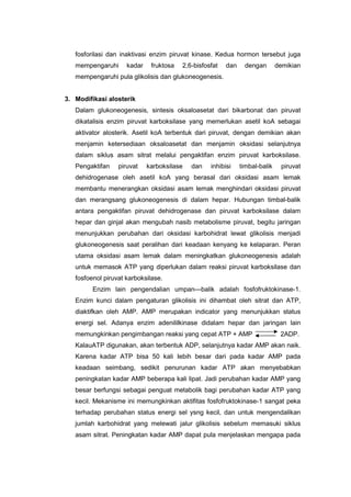 fosforilasi dan inaktivasi enzim piruvat kinase. Kedua hormon tersebut juga 
mempengaruhi kadar fruktosa 2,6-bisfosfat dan dengan demikian 
mempengaruhi pula glikolisis dan glukoneogenesis. 
3. Modifikasi alosterik 
Dalam glukoneogenesis, sintesis oksaloasetat dari bikarbonat dan piruvat 
dikatalisis enzim piruvat karboksilase yang memerlukan asetil koA sebagai 
aktivator alosterik. Asetil koA terbentuk dari piruvat, dengan demikian akan 
menjamin ketersediaan oksaloasetat dan menjamin oksidasi selanjutnya 
dalam siklus asam sitrat melalui pengaktifan enzim piruvat karboksilase. 
Pengaktifan piruvat karboksilase dan inhibisi timbal-balik piruvat 
dehidrogenase oleh asetil koA yang berasal dari oksidasi asam lemak 
membantu menerangkan oksidasi asam lemak menghindari oksidasi piruvat 
dan merangsang glukoneogenesis di dalam hepar. Hubungan timbal-balik 
antara pengaktifan piruvat dehidrogenase dan piruvat karboksilase dalam 
hepar dan ginjal akan mengubah nasib metabolisme piruvat, begitu jaringan 
menunjukkan perubahan dari oksidasi karbohidrat lewat glikolisis menjadi 
glukoneogenesis saat peralihan dari keadaan kenyang ke kelaparan. Peran 
utama oksidasi asam lemak dalam meningkatkan glukoneogenesis adalah 
untuk memasok ATP yang diperlukan dalam reaksi piruvat karboksilase dan 
fosfoenol piruvat karboksilase. 
Enzim lain pengendalian umpan—balik adalah fosfofruktokinase-1. 
Enzim kunci dalam pengaturan glikolisis ini dihambat oleh sitrat dan ATP, 
diaktifkan oleh AMP. AMP merupakan indicator yang menunjukkan status 
energi sel. Adanya enzim adenililkinase didalam hepar dan jaringan lain 
memungkinkan pengimbangan reaksi yang cepat ATP + AMP 2ADP. 
KalauATP digunakan, akan terbentuk ADP, selanjutnya kadar AMP akan naik. 
Karena kadar ATP bisa 50 kali Iebih besar dari pada kadar AMP pada 
keadaan seimbang, sedikit penurunan kadar ATP akan menyebabkan 
peningkatan kadar AMP beberapa kali lipat. Jadi perubahan kadar AMP yang 
besar berfungsi sebagai penguat metabolik bagi perubahan kadar ATP yang 
kecil. Mekanisme ini memungkinkan aktifitas fosfofruktokinase-1 sangat peka 
terhadap perubahan status energi sel ysng kecil, dan untuk mengendalikan 
jumlah karbohidrat yang melewati jalur glikolisis sebelum memasuki siklus 
asam sitrat. Peningkatan kadar AMP dapat pula menjelaskan mengapa pada 
 