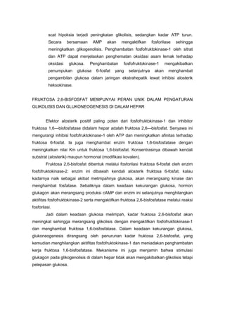 scat hipoksia terjadi peningkatan glikolisis, sedangkan kadar ATP turun. 
Secara bersamaan AMP akan mengaktifkan fosforilase sehingga 
meningkatkan glikogenolisis. Penghambatan fosfofruktokinase-1 oleh sitrat 
dan ATP dapat menjelaskan penghematan oksidasi asam lemak terhadap 
oksidasi glukosa. Penghambatan fosfofruktokinase-1 mengakibatkan 
penumpukan glukosa 6-fosfat yang selanjutnya akan menghambat 
pengambilan glukosa dalam jaringan ekstrahepatik lewat inhibisi alosterik 
heksokinase. 
FRUKTOSA 2,6-BISFOSFAT MEMPUNYAI PERAN UNIK DALAM PENGATURAN 
GLIKOLISIS DAN GLUKONEOGENESIS DI DALAM HEPAR 
Efektor alosterik positif paling poten dari fosfofruktokinase-1 dan inhibitor 
fruktosa 1,6—bisfosfatase didalam hepar adalah fruktosa 2,6—bisfosfat. Senyawa ini 
mengurangi inhibisi fosfofruktokinase-1 oleh ATP dan meningkatkan afinitas terhadap 
fruktosa 6-fosfat. Ia juga menghambat enzim fruktosa 1,6-bisfosfatase dengan 
meningkatkan nilai Km untuk fruktosa 1,6-bisfosfat. Konsentrasinya dibawah kendali 
substrat (alosterik) maupun hormonal (modifikasi kovalen). 
Fruktosa 2,6-bisfosfat dibentuk melalui fosforilasi fruktosa 6-fosfat oleh enzim 
fosfofruktokinase-2. enzim ini dibawah kendali alosterik fruktosa 6-fosfat, kalau 
kadarnya naik sebagai akibat melimpahnya glukosa, akan merangsang kinase dan 
menghambat fosfatase. Sebaliknya dalam keadaan kekurangan glukosa, hormon 
glukagon akan merangsang produksi cAMP dan enzim ini selanjutnya menghilangkan 
aktifitas fosfofruktokinase-2 serta mengaktifkan fruktosa 2,6-bisfosfatase melalui reaksi 
fosforilasi. 
Jadi dalam keadaan glukosa melimpah, kadar fruktosa 2,6-bisfosfat akan 
meningkat sehingga merangsang glikolisis dengan mengaktifkan fosfofrukltokinase-1 
dan menghambat fruktosa 1,6-bisfosfatase. Dalam keadaan kekurangan glukosa, 
glukoneogenesis dirangsang oleh penurunan kadar fruktosa 2,6-bisfosfat, yang 
kemudian menghilangkan aktifitas fosfofruktokinase-1 dan meniadakan penghambatan 
kerja fruktosa 1,6-bisfosfatase. Mekanisme ini juga menjamin bahwa stimulasi 
glukagon pada glikogenolisis di dalam hepar tidak akan mengakibatkan glikolisis tetapi 
pelepasan glukosa. 
