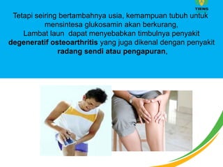 Tetapi seiring bertambahnya usia, kemampuan tubuh untuk
mensintesa glukosamin akan berkurang,
Lambat laun dapat menyebabkan timbulnya penyakit
degeneratif osteoarthritis yang juga dikenal dengan penyakit
radang sendi atau pengapuran,
 