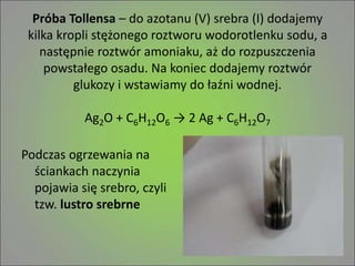 Próba Tollensa – do azotanu (V) srebra (I) dodajemy
kilka kropli stężonego roztworu wodorotlenku sodu, a
następnie roztwór amoniaku, aż do rozpuszczenia
powstałego osadu. Na koniec dodajemy roztwór
glukozy i wstawiamy do łaźni wodnej.
Ag2O + C6H12O6 → 2 Ag + C6H12O7
Podczas ogrzewania na
ściankach naczynia
pojawia się srebro, czyli
tzw. lustro srebrne
 