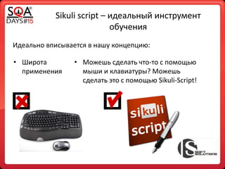 Sikuli script – идеальный инструмент
обучения
Идеально вписывается в нашу концепцию:
• Широта
применения
• Можешь сделать что-то с помощью
мыши и клавиатуры? Можешь
сделать это с помощью Sikuli-Script!
 