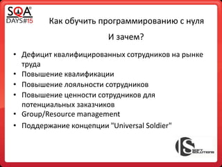 Как обучить программированию с нуля
• Дефицит квалифицированных сотрудников на рынке
труда
И зачем?
• Повышение квалификации
• Повышение лояльности сотрудников
• Повышение ценности сотрудников для
потенциальных заказчиков
• Group/Resource management
• Поддержание концепции "Universal Soldier"
 