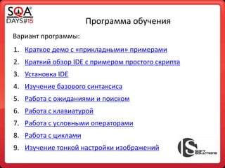Программа обучения
Вариант программы:
1. Краткое демо с «прикладными» примерами
2. Краткий обзор IDE с примером простого скрипта
3. Установка IDE
4. Изучение базового синтаксиса
5. Работа с ожиданиями и поиском
6. Работа с клавиатурой
7. Работа с условными операторами
8. Работа с циклами
9. Изучение тонкой настройки изображений
 