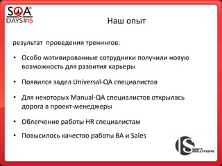 Наш опыт
результат проведения тренингов:
• Особо мотивированные сотрудники получили новую
возможность для развития карьеры
• Появился задел Universal-QA специалистов
• Повысилось качество работы BA и Sales
• Для некоторых Manual-QA специалистов открылась
дорога в проект-менеджеры
• Облегчение работы HR специалистам
 