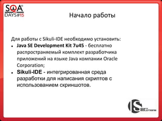 Начало работы
Для работы с Sikuli-IDE необходимо установить:
 Java SE Development Kit 7u45 - бесплатно
распространяемый комплект разработчика
приложений на языке Java компании Oracle
Corporation;
 Sikuli-IDE - интегрированная среда
разработки для написания скриптов с
использованием скриншотов.
 