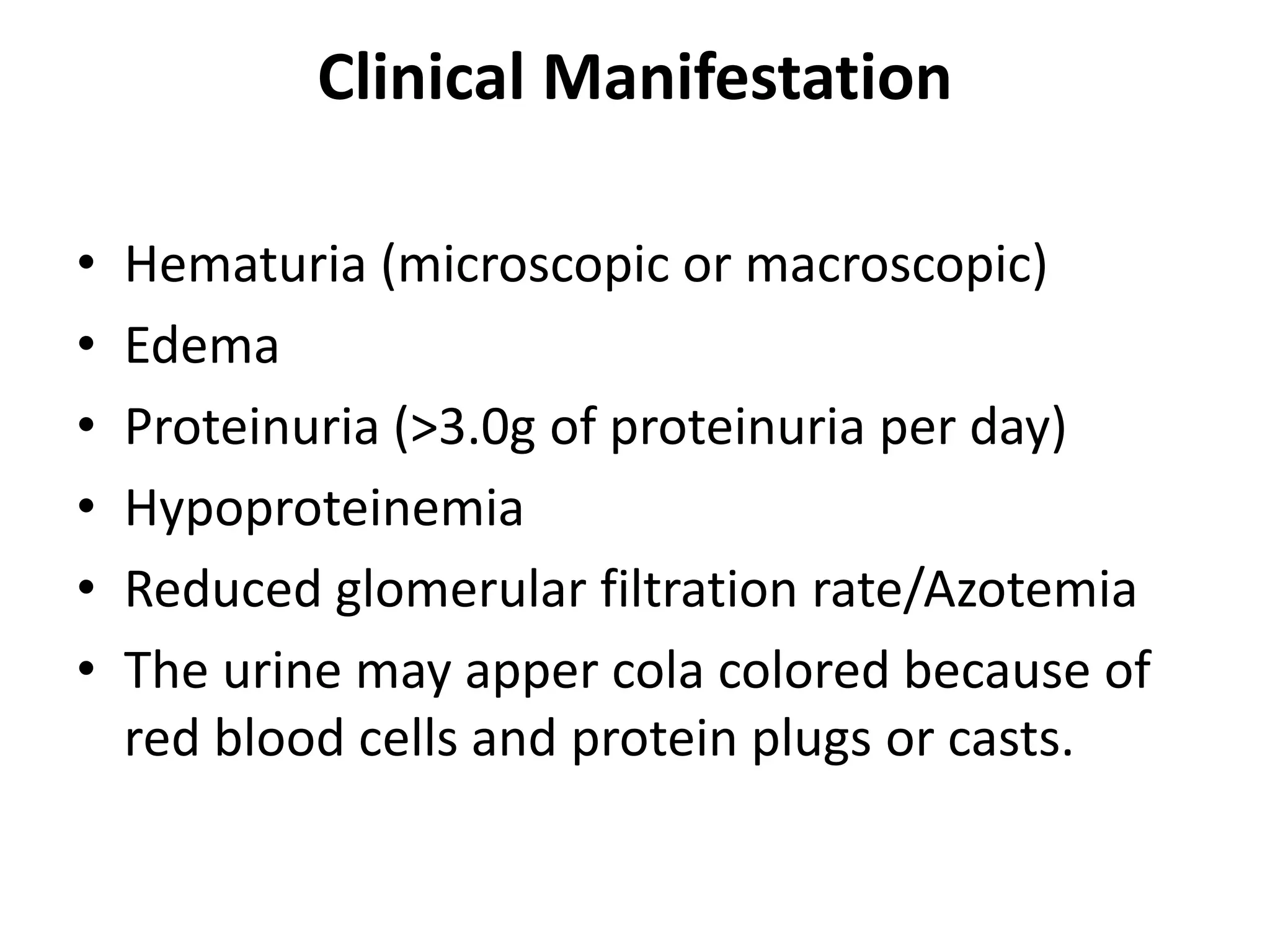 Clinical Manifestation
• Hematuria (microscopic or macroscopic)
• Edema
• Proteinuria (>3.0g of proteinuria per day)
• Hypoproteinemia
• Reduced glomerular filtration rate/Azotemia
• The urine may apper cola colored because of
red blood cells and protein plugs or casts.
 