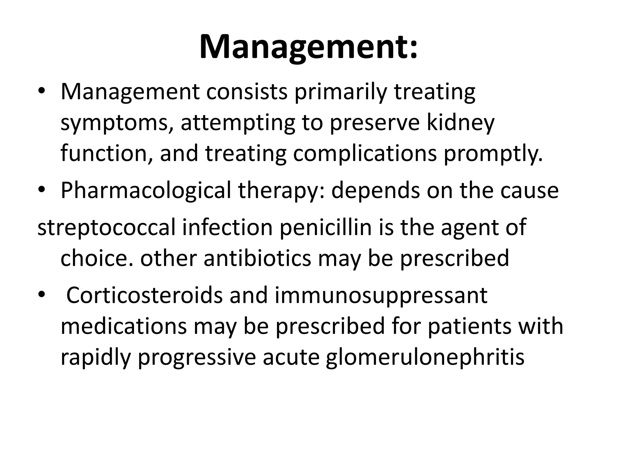 Management:
• Management consists primarily treating
symptoms, attempting to preserve kidney
function, and treating complications promptly.
• Pharmacological therapy: depends on the cause
streptococcal infection penicillin is the agent of
choice. other antibiotics may be prescribed
• Corticosteroids and immunosuppressant
medications may be prescribed for patients with
rapidly progressive acute glomerulonephritis
 