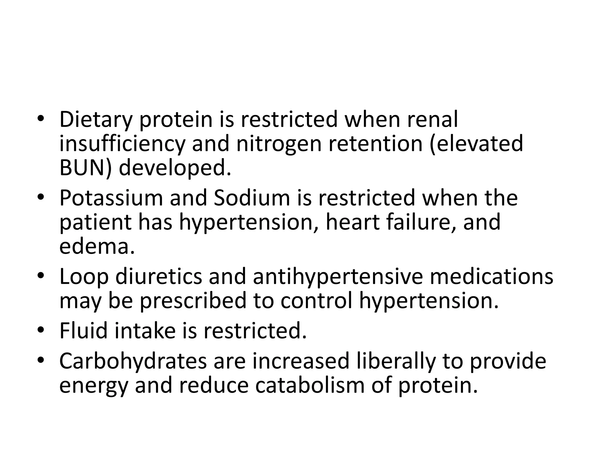 • Dietary protein is restricted when renal
insufficiency and nitrogen retention (elevated
BUN) developed.
• Potassium and Sodium is restricted when the
patient has hypertension, heart failure, and
edema.
• Loop diuretics and antihypertensive medications
may be prescribed to control hypertension.
• Fluid intake is restricted.
• Carbohydrates are increased liberally to provide
energy and reduce catabolism of protein.
 