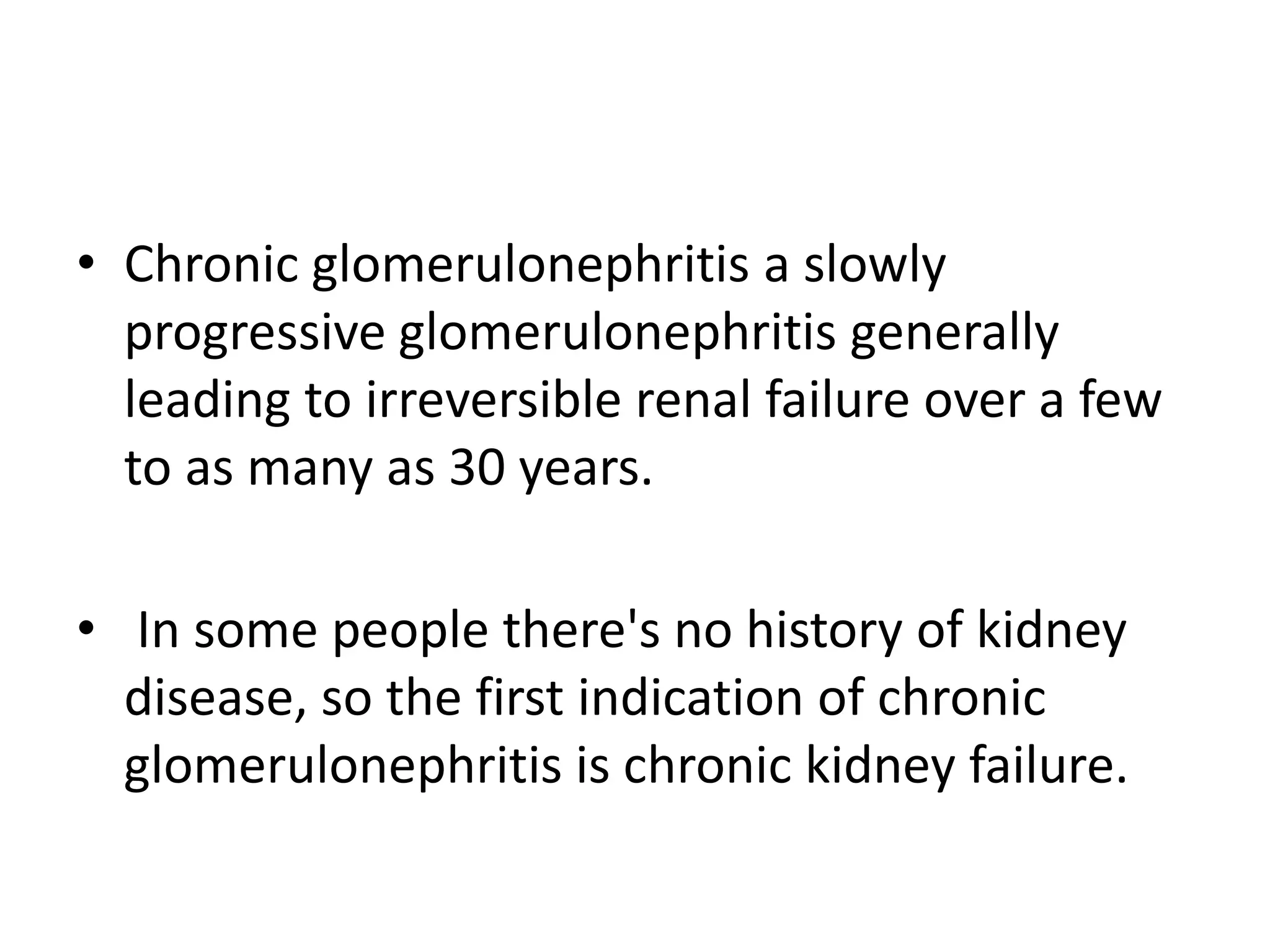 • Chronic glomerulonephritis a slowly
progressive glomerulonephritis generally
leading to irreversible renal failure over a few
to as many as 30 years.
• In some people there's no history of kidney
disease, so the first indication of chronic
glomerulonephritis is chronic kidney failure.
 