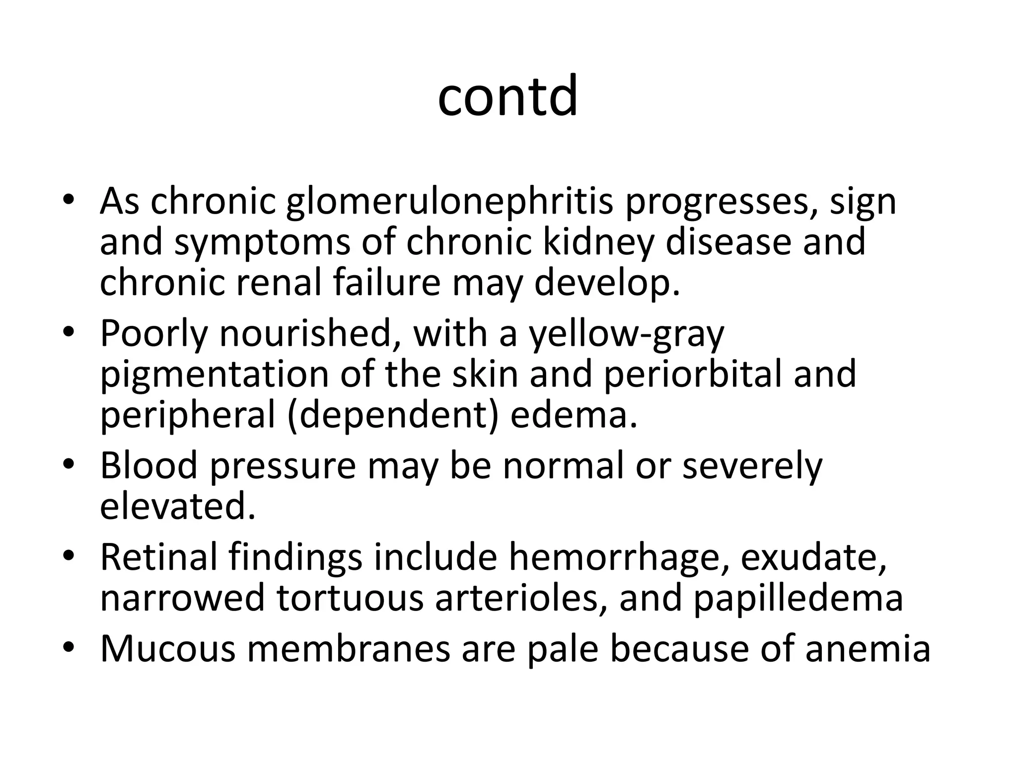contd
• As chronic glomerulonephritis progresses, sign
and symptoms of chronic kidney disease and
chronic renal failure may develop.
• Poorly nourished, with a yellow-gray
pigmentation of the skin and periorbital and
peripheral (dependent) edema.
• Blood pressure may be normal or severely
elevated.
• Retinal findings include hemorrhage, exudate,
narrowed tortuous arterioles, and papilledema
• Mucous membranes are pale because of anemia
 