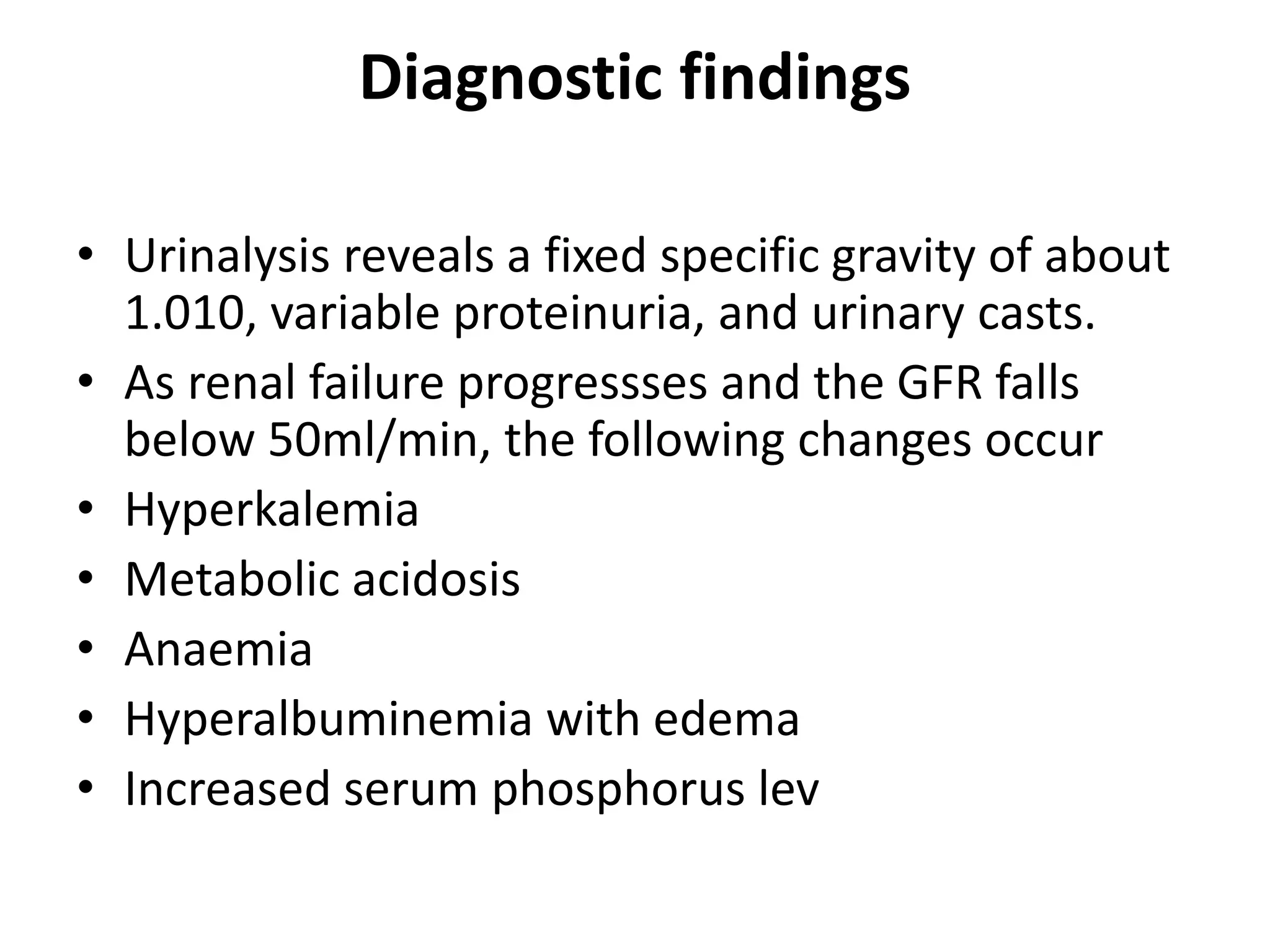 Diagnostic findings
• Urinalysis reveals a fixed specific gravity of about
1.010, variable proteinuria, and urinary casts.
• As renal failure progressses and the GFR falls
below 50ml/min, the following changes occur
• Hyperkalemia
• Metabolic acidosis
• Anaemia
• Hyperalbuminemia with edema
• Increased serum phosphorus lev
 