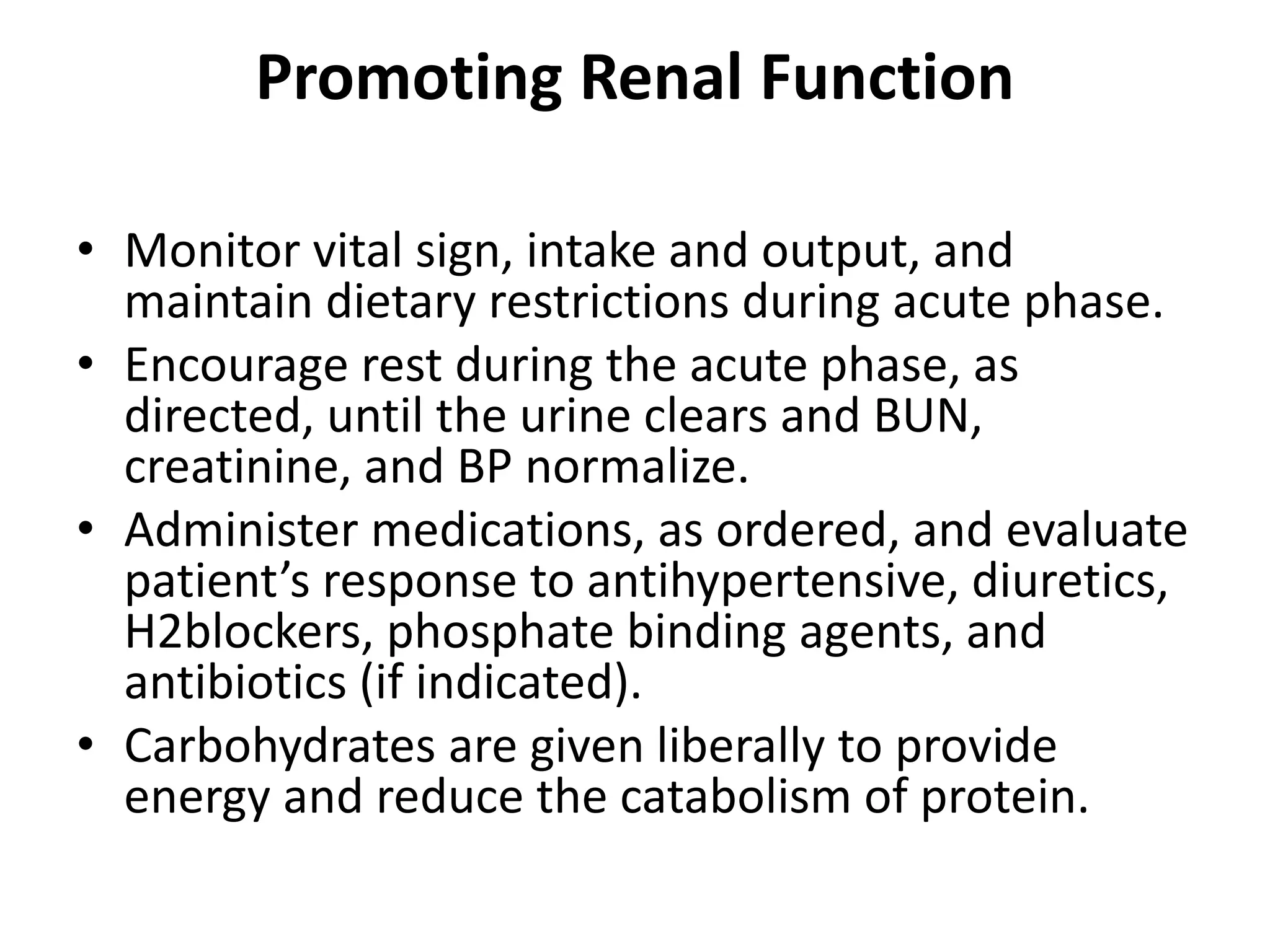 Promoting Renal Function
• Monitor vital sign, intake and output, and
maintain dietary restrictions during acute phase.
• Encourage rest during the acute phase, as
directed, until the urine clears and BUN,
creatinine, and BP normalize.
• Administer medications, as ordered, and evaluate
patient’s response to antihypertensive, diuretics,
H2blockers, phosphate binding agents, and
antibiotics (if indicated).
• Carbohydrates are given liberally to provide
energy and reduce the catabolism of protein.
 