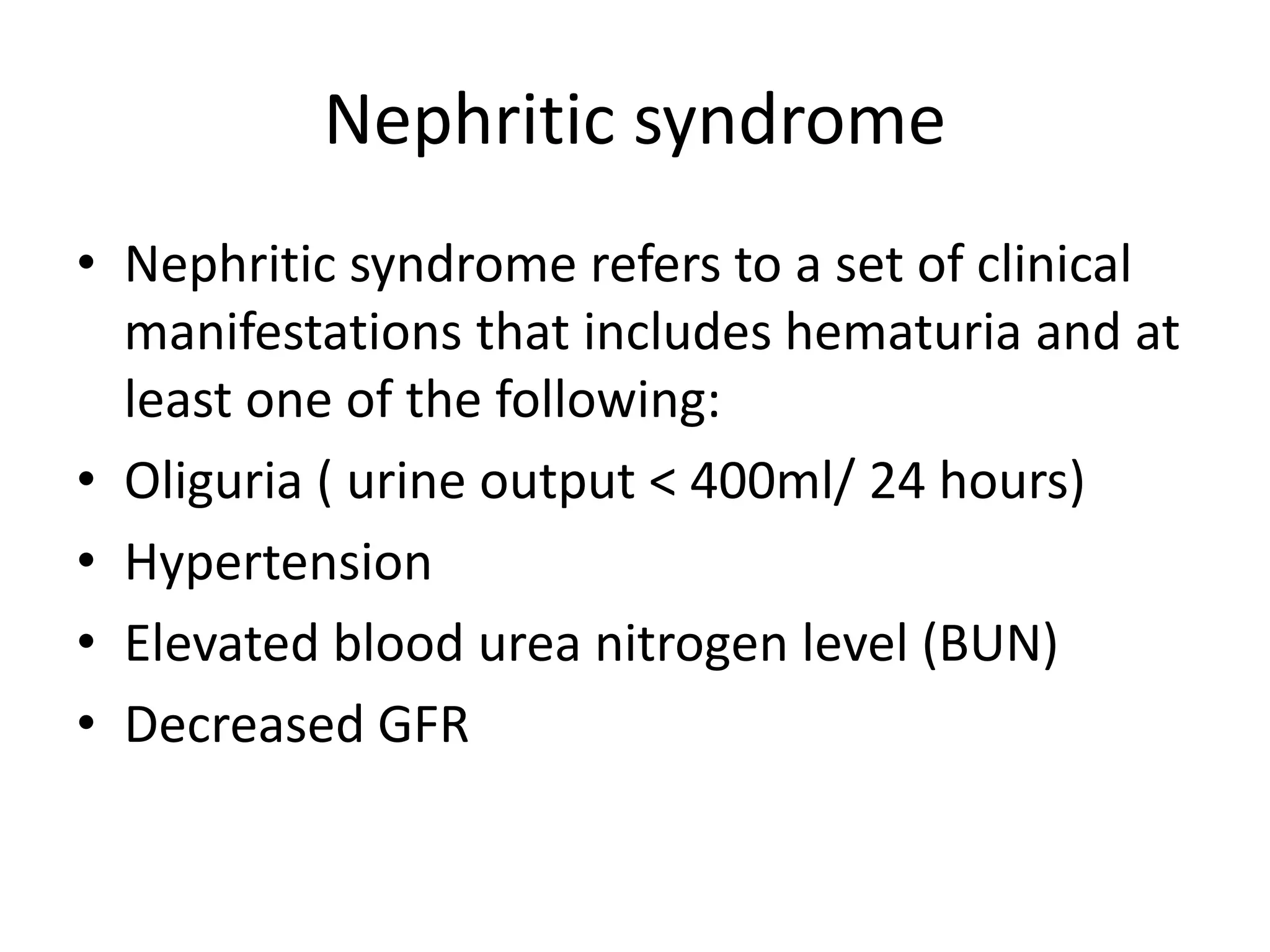 Nephritic syndrome
• Nephritic syndrome refers to a set of clinical
manifestations that includes hematuria and at
least one of the following:
• Oliguria ( urine output < 400ml/ 24 hours)
• Hypertension
• Elevated blood urea nitrogen level (BUN)
• Decreased GFR
 