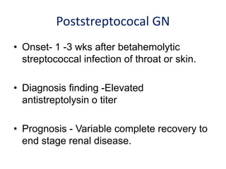 Poststreptococal GN
• Onset- 1 -3 wks after betahemolytic
streptococcal infection of throat or skin.
• Diagnosis finding -Elevated
antistreptolysin o titer
• Prognosis - Variable complete recovery to
end stage renal disease.
 