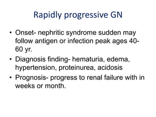 Rapidly progressive GN
• Onset- nephritic syndrome sudden may
follow antigen or infection peak ages 40-
60 yr.
• Diagnosis finding- hematuria, edema,
hypertension, proteinurea, acidosis
• Prognosis- progress to renal failure with in
weeks or month.
 
