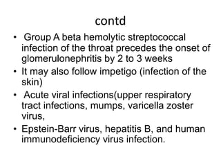 contd
• Group A beta hemolytic streptococcal
infection of the throat precedes the onset of
glomerulonephritis by 2 to 3 weeks
• It may also follow impetigo (infection of the
skin)
• Acute viral infections(upper respiratory
tract infections, mumps, varicella zoster
virus,
• Epstein-Barr virus, hepatitis B, and human
immunodeficiency virus infection.
 