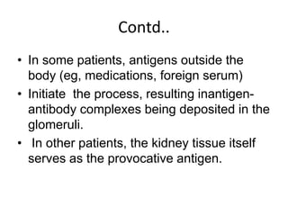 Contd..
• In some patients, antigens outside the
body (eg, medications, foreign serum)
• Initiate the process, resulting inantigen-
antibody complexes being deposited in the
glomeruli.
• In other patients, the kidney tissue itself
serves as the provocative antigen.
 
