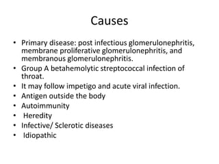 Causes
• Primary disease: post infectious glomerulonephritis,
membrane proliferative glomerulonephritis, and
membranous glomerulonephritis.
• Group A betahemolytic streptococcal infection of
throat.
• It may follow impetigo and acute viral infection.
• Antigen outside the body
• Autoimmunity
• Heredity
• Infective/ Sclerotic diseases
• Idiopathic
 