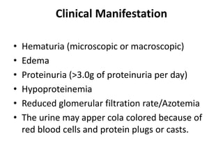 Clinical Manifestation
• Hematuria (microscopic or macroscopic)
• Edema
• Proteinuria (>3.0g of proteinuria per day)
• Hypoproteinemia
• Reduced glomerular filtration rate/Azotemia
• The urine may apper cola colored because of
red blood cells and protein plugs or casts.
 