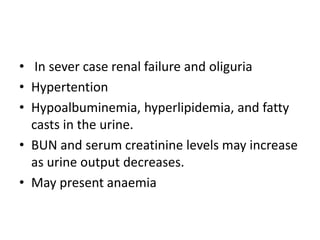 • In sever case renal failure and oliguria
• Hypertention
• Hypoalbuminemia, hyperlipidemia, and fatty
casts in the urine.
• BUN and serum creatinine levels may increase
as urine output decreases.
• May present anaemia
 