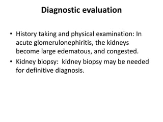 Diagnostic evaluation
• History taking and physical examination: In
acute glomerulonephiritis, the kidneys
become large edematous, and congested.
• Kidney biopsy: kidney biopsy may be needed
for definitive diagnosis.
 