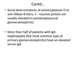 Contd…
• Serial determinations of antistreptolysin O or
anti-DNase B titers, C - reactive protein are
usually elevated in poststreptococcal
glomerulonephritis.
• More than half of patients with IgA
nephropathy (the most common type of
primary glomerulonephritis) have an elevated
serum IgA.
 