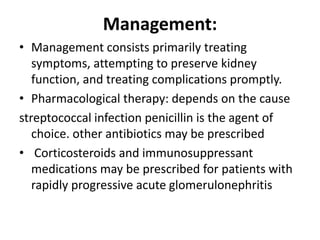 Management:
• Management consists primarily treating
symptoms, attempting to preserve kidney
function, and treating complications promptly.
• Pharmacological therapy: depends on the cause
streptococcal infection penicillin is the agent of
choice. other antibiotics may be prescribed
• Corticosteroids and immunosuppressant
medications may be prescribed for patients with
rapidly progressive acute glomerulonephritis
 