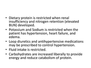 • Dietary protein is restricted when renal
insufficiency and nitrogen retention (elevated
BUN) developed.
• Potassium and Sodium is restricted when the
patient has hypertension, heart failure, and
edema.
• Loop diuretics and antihypertensive medications
may be prescribed to control hypertension.
• Fluid intake is restricted.
• Carbohydrates are increased liberally to provide
energy and reduce catabolism of protein.
 