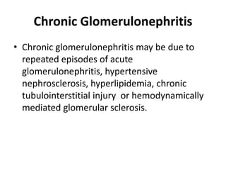 Chronic Glomerulonephritis
• Chronic glomerulonephritis may be due to
repeated episodes of acute
glomerulonephritis, hypertensive
nephrosclerosis, hyperlipidemia, chronic
tubulointerstitial injury or hemodynamically
mediated glomerular sclerosis.
 