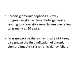 • Chronic glomerulonephritis a slowly
progressive glomerulonephritis generally
leading to irreversible renal failure over a few
to as many as 30 years.
• In some people there's no history of kidney
disease, so the first indication of chronic
glomerulonephritis is chronic kidney failure.
 