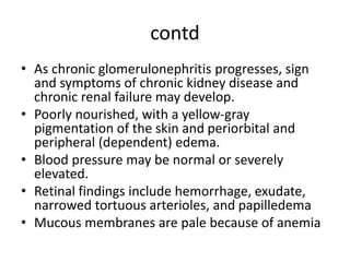 contd
• As chronic glomerulonephritis progresses, sign
and symptoms of chronic kidney disease and
chronic renal failure may develop.
• Poorly nourished, with a yellow-gray
pigmentation of the skin and periorbital and
peripheral (dependent) edema.
• Blood pressure may be normal or severely
elevated.
• Retinal findings include hemorrhage, exudate,
narrowed tortuous arterioles, and papilledema
• Mucous membranes are pale because of anemia
 